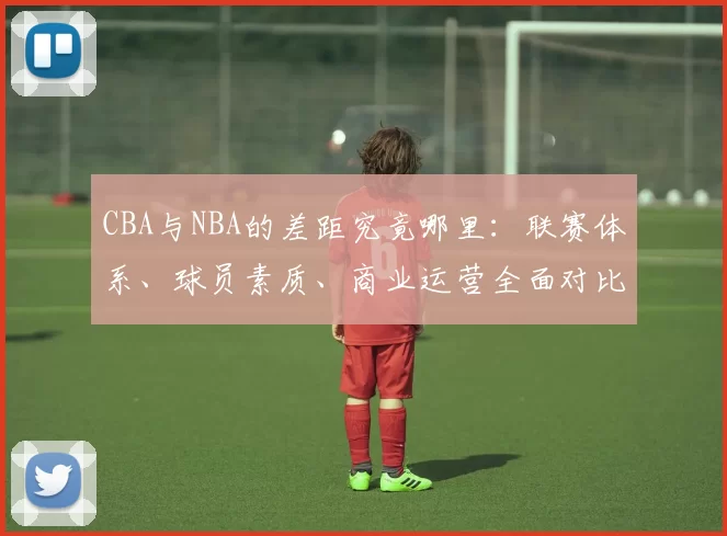 CBA与NBA的差距究竟哪里：联赛体系、球员素质、商业运营全面对比