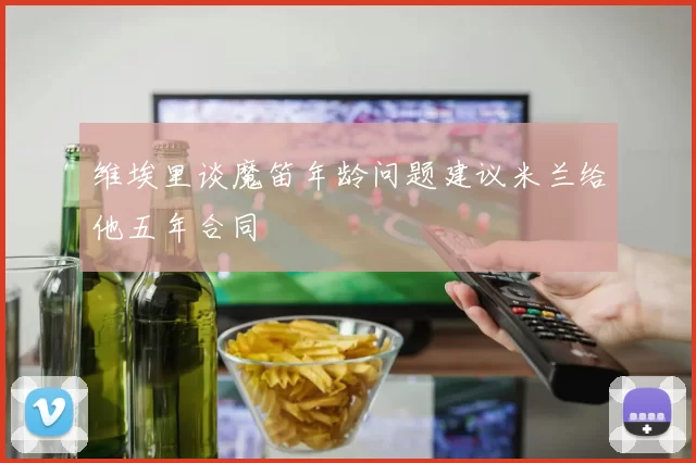 维埃里谈魔笛年龄问题建议米兰给他五年合同