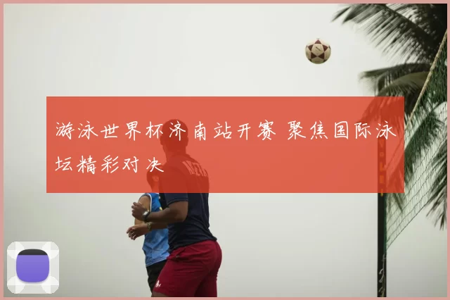 游泳世界杯济南站开赛 聚焦国际泳坛精彩对决