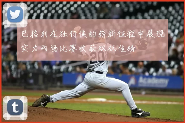 巴格利在独行侠的崭新征程中展现实力两场比赛收获双双佳绩