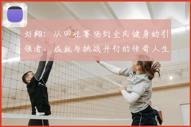 刘翔：从田径赛场到全民健身的引领者，成就与挑战并行的传奇人生