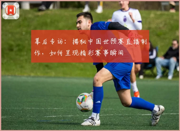 幕后专访：揭秘中国世预赛直播制作，如何呈现精彩赛事瞬间