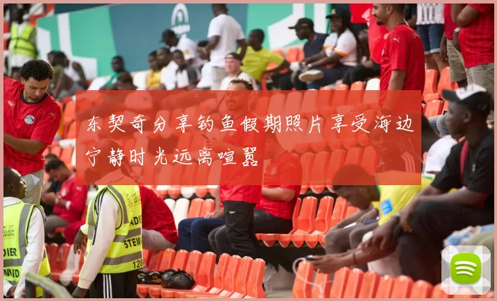 东契奇分享钓鱼假期照片享受海边宁静时光远离喧嚣