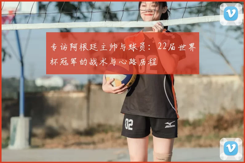 专访阿根廷主帅与球员：22届世界杯冠军的战术与心路历程