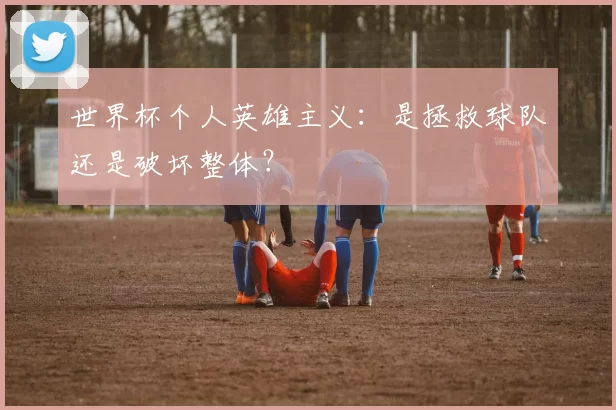 世界杯个人英雄主义：是拯救球队还是破坏整体？