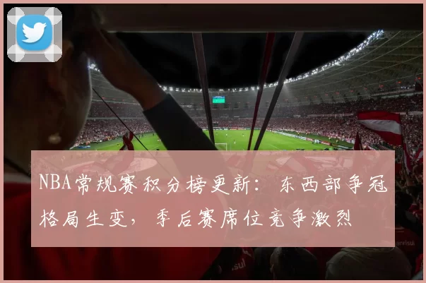 NBA常规赛积分榜更新：东西部争冠格局生变，季后赛席位竞争激烈