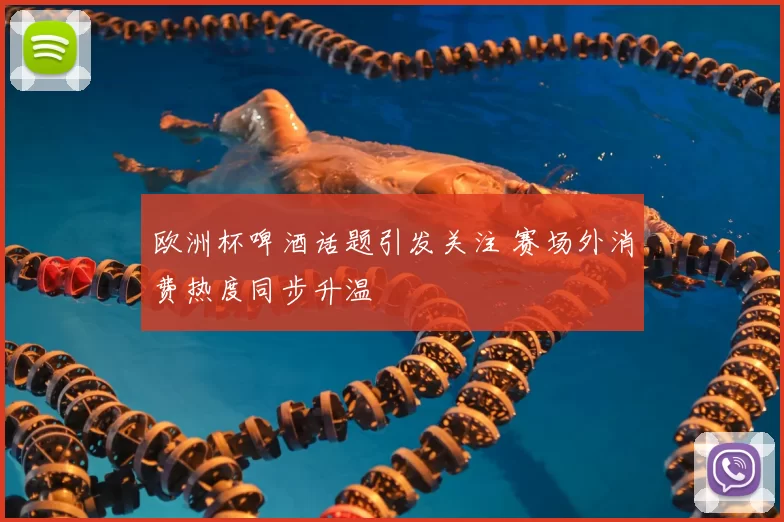 欧洲杯啤酒话题引发关注 赛场外消费热度同步升温