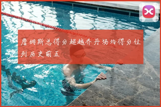 詹姆斯总得分超越乔丹场均得分位列历史前五