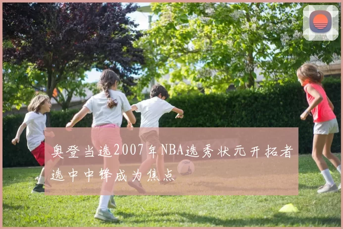 奥登当选2007年NBA选秀状元开拓者选中中锋成为焦点