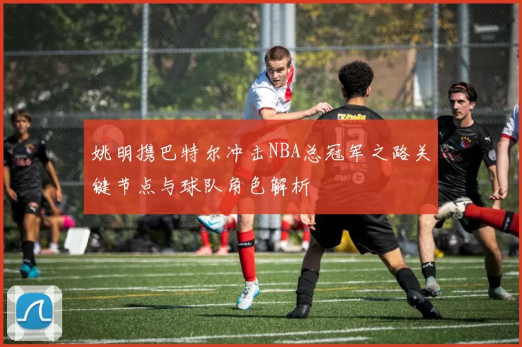 姚明携巴特尔冲击NBA总冠军之路关键节点与球队角色解析