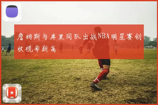 詹姆斯与库里同队出战NBA明星赛创收视率新高