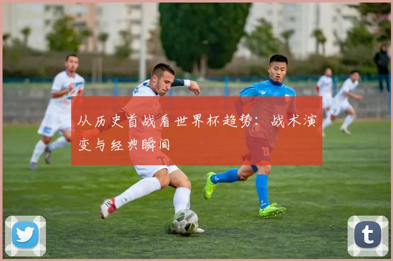 从历史首战看世界杯趋势：战术演变与经典瞬间