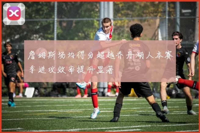 詹姆斯场均得分超越乔丹湖人本赛季进攻效率提升显著