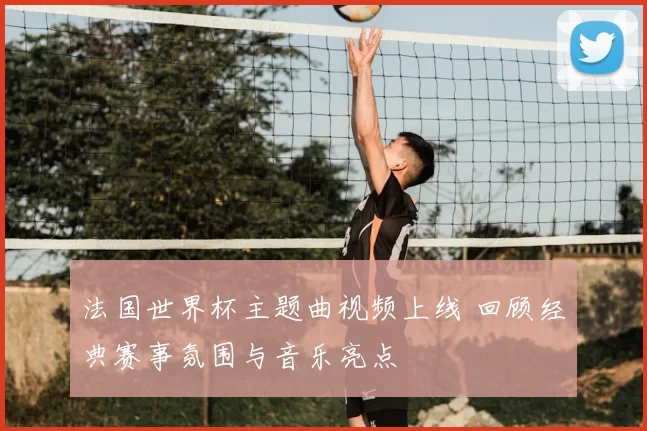 法国世界杯主题曲视频上线 回顾经典赛事氛围与音乐亮点