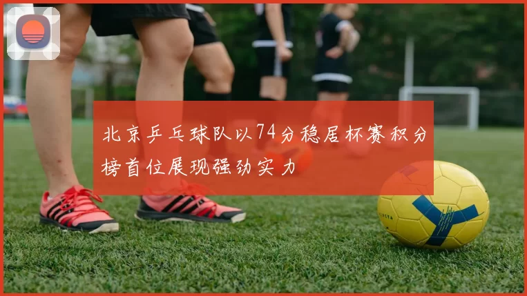 北京乒乓球队以74分稳居杯赛积分榜首位展现强劲实力