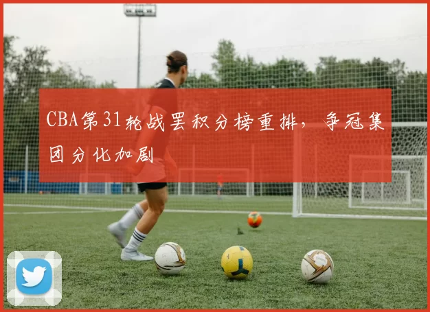 CBA第31轮战罢积分榜重排，争冠集团分化加剧