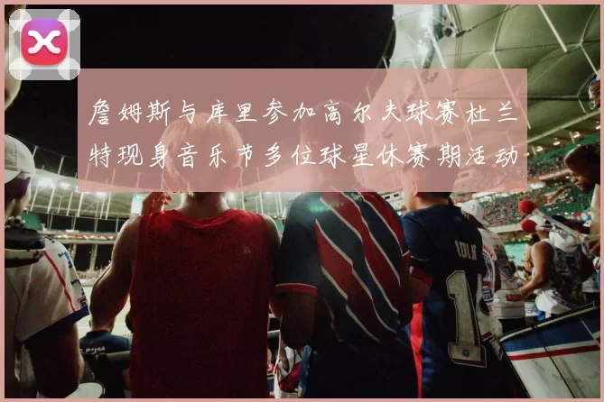 詹姆斯与库里参加高尔夫球赛杜兰特现身音乐节多位球星休赛期活动揭秘