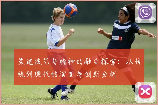 柔道技艺与精神的融合探索:从传统到现代的演变与创新分析
