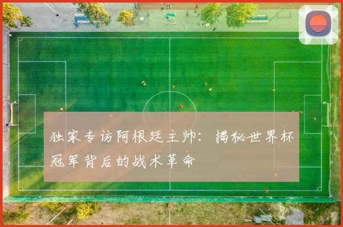 独家专访阿根廷主帅：揭秘世界杯冠军背后的战术革命