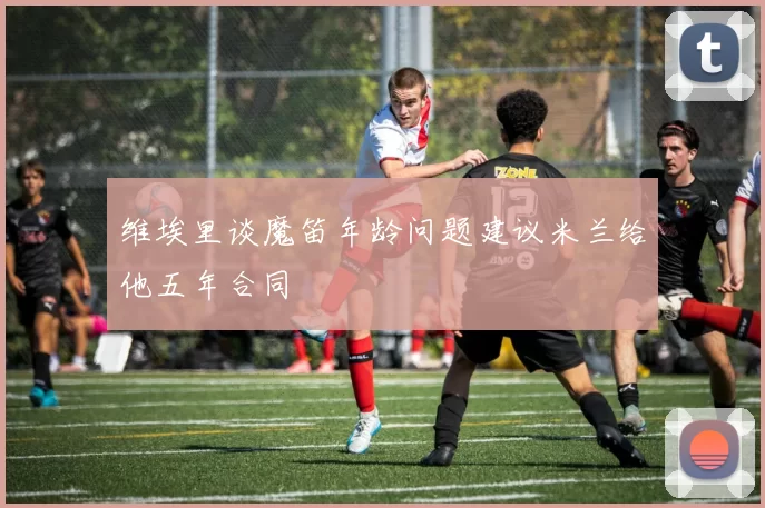 维埃里谈魔笛年龄问题建议米兰给他五年合同