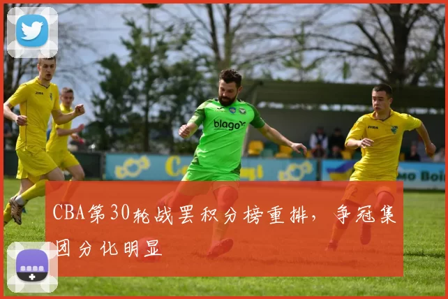 CBA第30轮战罢积分榜重排，争冠集团分化明显