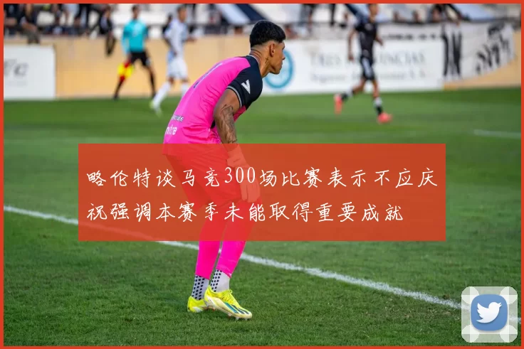 略伦特谈马竞300场比赛表示不应庆祝强调本赛季未能取得重要成就