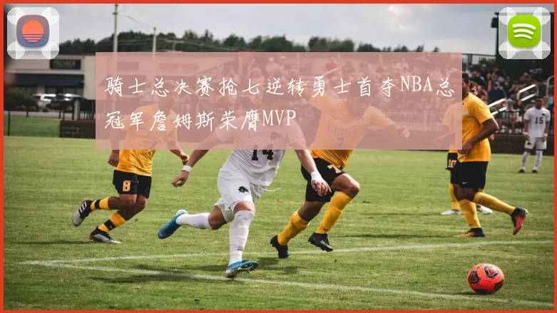 骑士总决赛抢七逆转勇士首夺NBA总冠军詹姆斯荣膺MVP