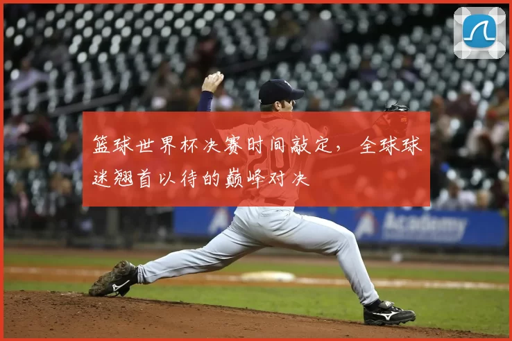 篮球世界杯决赛时间敲定,全球球迷翘首以待的巅峰对决