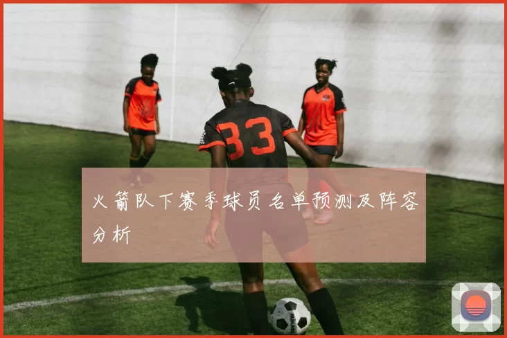 火箭队下赛季球员名单预测及阵容分析