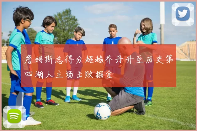 詹姆斯总得分超越乔丹升至历史第四湖人主场击败掘金