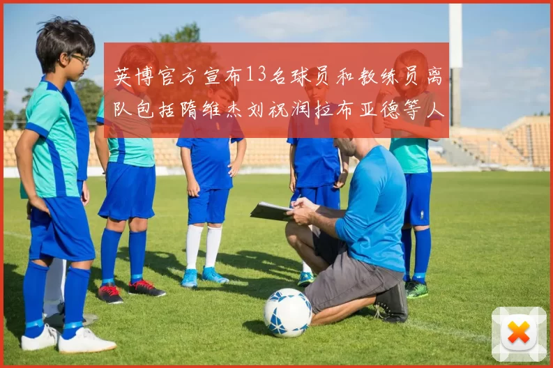 英博官方宣布13名球员和教练员离队包括隋维杰刘祝润拉布亚德等人