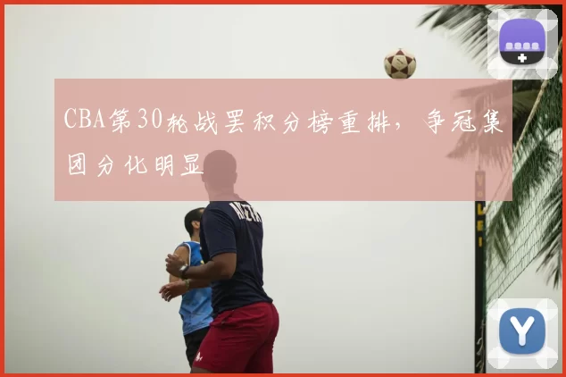 CBA第30轮战罢积分榜重排,争冠集团分化明显