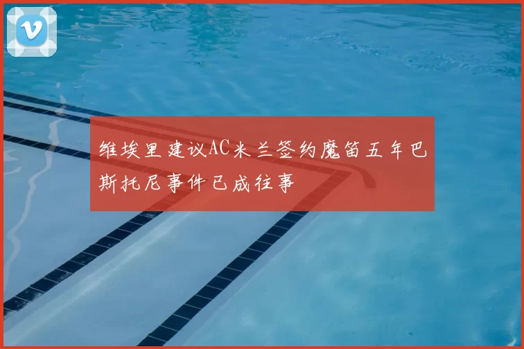维埃里建议AC米兰签约魔笛五年巴斯托尼事件已成往事