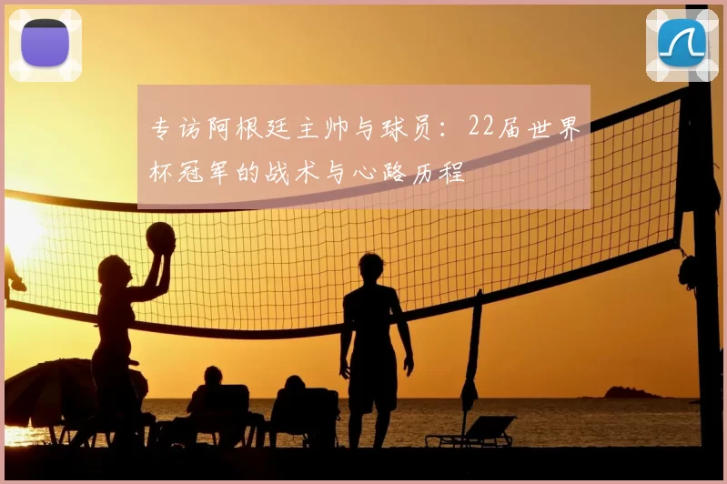 专访阿根廷主帅与球员:22届世界杯冠军的战术与心路历程