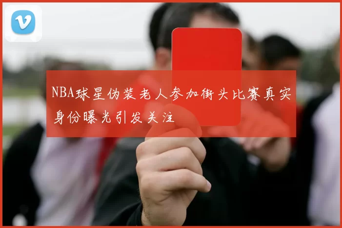 NBA球星伪装老人参加街头比赛真实身份曝光引发关注