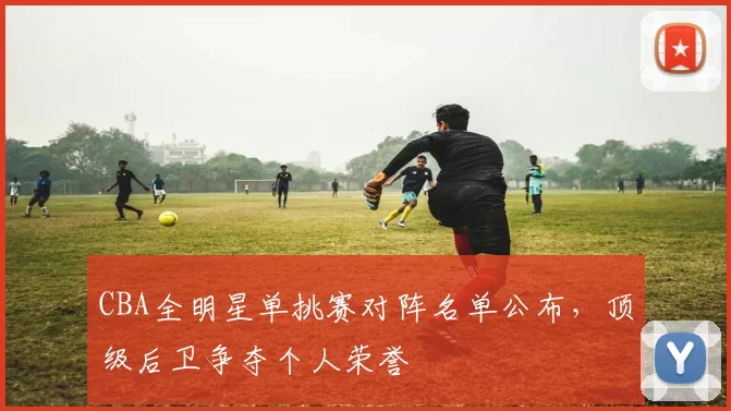 CBA全明星单挑赛对阵名单公布,顶级后卫争夺个人荣誉