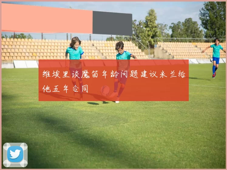 维埃里谈魔笛年龄问题建议米兰给他五年合同