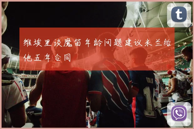 维埃里谈魔笛年龄问题建议米兰给他五年合同