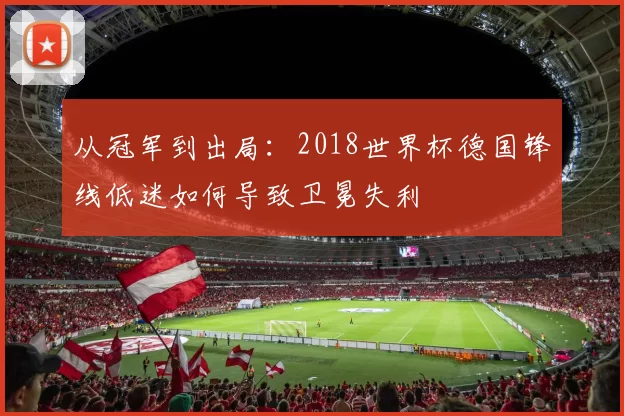 从冠军到出局：2018世界杯德国锋线低迷如何导致卫冕失利