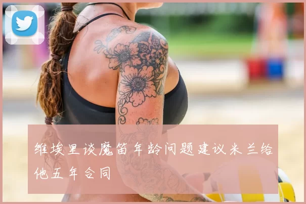 维埃里谈魔笛年龄问题建议米兰给他五年合同