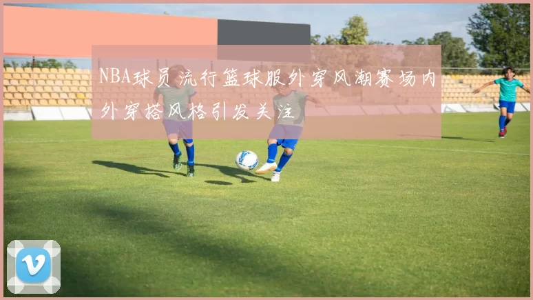 NBA球员流行篮球服外穿风潮赛场内外穿搭风格引发关注