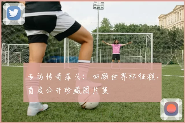 专访传奇菲戈:回顾世界杯征程,首度公开珍藏图片集