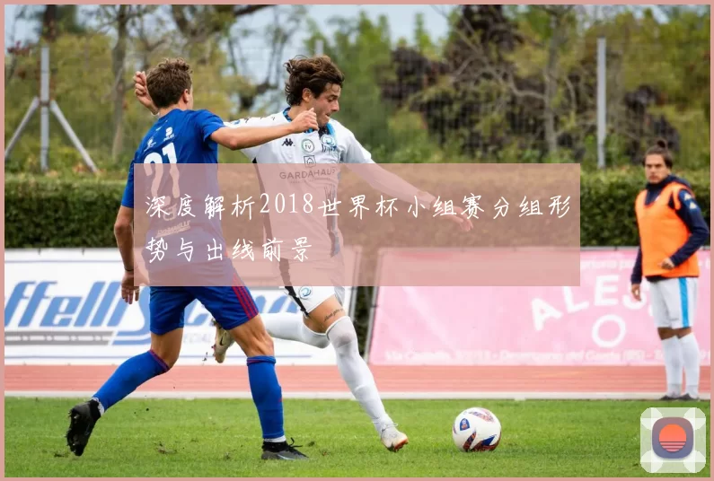 深度解析2018世界杯小组赛分组形势与出线前景