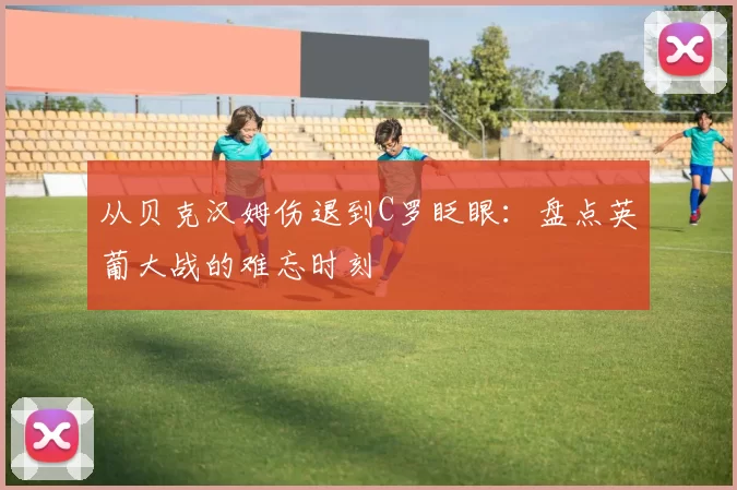 从贝克汉姆伤退到C罗眨眼：盘点英葡大战的难忘时刻