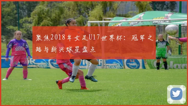 聚焦2018年女足U17世界杯:冠军之路与新兴球星盘点