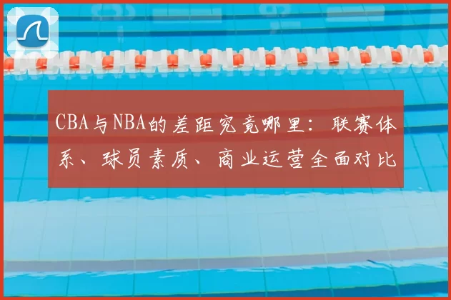 CBA与NBA的差距究竟哪里：联赛体系、球员素质、商业运营全面对比