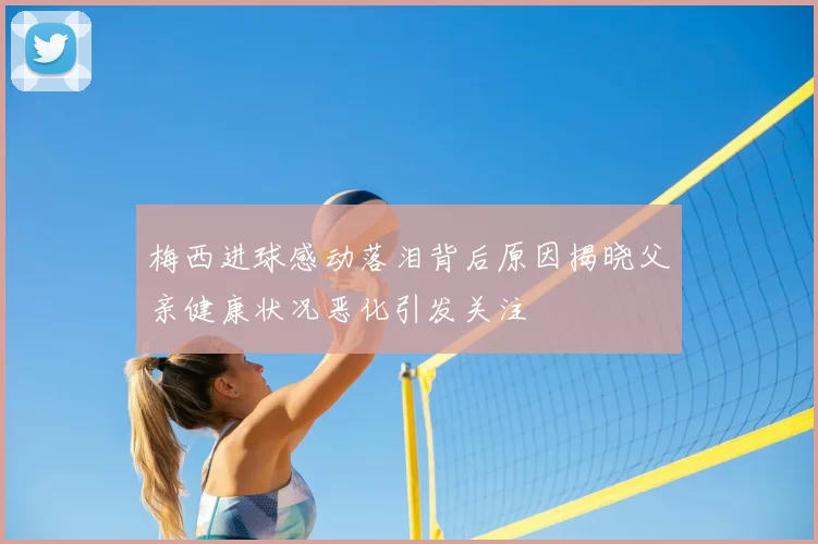 梅西进球感动落泪背后原因揭晓父亲健康状况恶化引发关注