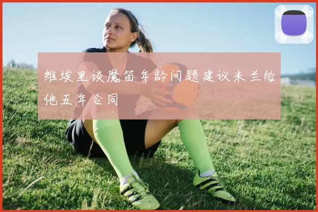 维埃里谈魔笛年龄问题建议米兰给他五年合同