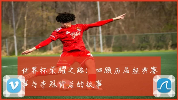 世界杯荣耀之路：回顾历届经典赛事与夺冠背后的故事