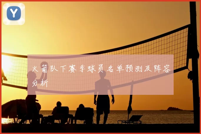 火箭队下赛季球员名单预测及阵容分析